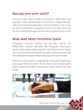Mengenal Pasar Modal Syariah 39
Apa saja jenis-jenis sukuk?
Jenis-jenis sukuk dapat dibedakan berdasarkan pada akad yang
digunakan dalam penerbitannya. Di Indonesia, terdapat berbagai
pilihan akad yang dapat digunakan untuk menerbitkan sukuk, antara
lain ijarah, mudharabah, musyarakah, istishna, dan salam atau akad
lain yang tidak bertentangan dengan prinsip syariah di pasar modal.
Akad-akad dalam Penerbitan Sukuk
Berdasarkan Peraturan Otoritas Jasa Keuangan Nomor 19/
POJK.04/2015 tentang Penerbitan dan Persyaratan Reksa Dana
Syariah, akad syariah adalah perjanjian atau kontrak tertulis antara
para pihak yang memuat hak dan kewajiban masing-masing pihak
yang tidak bertentangan dengan prinsip syariah di pasar modal.
Penerbitan sukuk korporasi menggunakan akad-akad sebagaimana
diatur pada Peraturan Nomor IX.A.14. Akad akad tersebut adalah
ijarah, mudharabah, wakalah, musyarakah, istishna, kafalah, dan akad
lainnya.
 