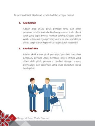 Mengenal Pasar Modal Syariah40
Penjelasan terkait akad-akad tersebut adalah sebagai berikut:
1.	Akad Ijarah
Adalah akad antara pihak pemberi sewa dan pihak
penyewa untuk memindahkan hak guna atas suatu obyek
ijarah yang dapat berupa manfaat barang atau jasa dalam
waktu tertentu dengan pembayaran sewa atau upah tanpa
diikuti perpindahan kepemilikan obyek ijarah itu sendiri.
2.	Akad Istishna
Adalah akad antara pihak pemesan/ pembeli dan pihak
pembuat/ penjual untuk membuat obyek Istishna yang
dibeli oleh pihak pemesan/ pembeli dengan kriteria,
persyaratan, dan spesifikasi yang telah disepakati kedua
belah pihak.
 