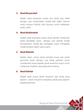 Mengenal Pasar Modal Syariah 41
3.	Akad Musyarakah
Adalah akad kerjasama antara dua pihak atau lebih
dengan cara menyertakan modal baik dalam bentuk
uang maupun bentuk asset lainnya untuk melakukan
suatu usaha.
4.	Akad Mudharabah
Adalah akad kerjasama antara pihak pemilik modal dan
pihak pengelola usaha dengan cara pemilik modal
menyerahkan modal dan pengelola usaha mengelola
modal tersebut dalam suatu usaha.
5.	Akad Wakalah
Adalah akad antara pihak pemberi kuasa dan pihak
penerima kuasa dengan cara pihak pemberi kuasa
memberikan kuasa kepada pihak penerima kuasa untuk
melakukan tindakan atau perbuatan tertentu.
6.	Akad Kafalah
Adalah akad antara pihak penjamin dan pihak yang
dijamin untuk menjamin kewajiban pihak yang dijamin
kepada pihak lain.
 