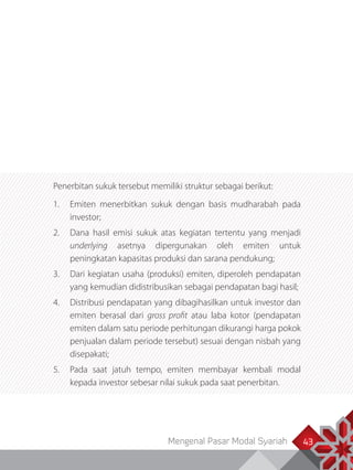 Mengenal Pasar Modal Syariah 43
Penerbitan sukuk tersebut memiliki struktur sebagai berikut:
1.	 Emiten menerbitkan sukuk dengan basis mudharabah pada
investor;
2.	 Dana hasil emisi sukuk atas kegiatan tertentu yang menjadi
underlying asetnya dipergunakan oleh emiten untuk
peningkatan kapasitas produksi dan sarana pendukung;
3.	 Dari kegiatan usaha (produksi) emiten, diperoleh pendapatan
yang kemudian didistribusikan sebagai pendapatan bagi hasil;
4.	 Distribusi pendapatan yang dibagihasilkan untuk investor dan
emiten berasal dari gross profit atau laba kotor (pendapatan
emiten dalam satu periode perhitungan dikurangi harga pokok
penjualan dalam periode tersebut) sesuai dengan nisbah yang
disepakati;
5.	 Pada saat jatuh tempo, emiten membayar kembali modal
kepada investor sebesar nilai sukuk pada saat penerbitan.
 