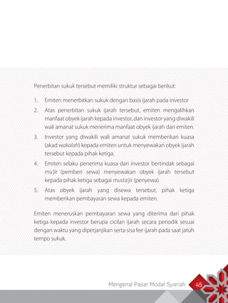Mengenal Pasar Modal Syariah 45
Penerbitan sukuk tersebut memiliki struktur sebagai berikut:
1.	 Emiten menerbitkan sukuk dengan basis ijarah pada investor
2.	 Atas penerbitan sukuk ijarah tersebut, emiten mengalihkan
manfaat obyek ijarah kepada investor, dan investor yang diwakili
wali amanat sukuk menerima manfaat obyek ijarah dari emiten.
3.	 Investor yang diwakili wali amanat sukuk memberikan kuasa
(akad wakalah) kepada emiten untuk menyewakan obyek ijarah
tersebut kepada pihak ketiga.
4.	 Emiten selaku penerima kuasa dari investor bertindak sebagai
mu’jir (pemberi sewa) menyewakan obyek ijarah tersebut
kepada pihak ketiga sebagai musta’jir (penyewa).
5.	 Atas obyek ijarah yang disewa tersebut, pihak ketiga
memberikan pembayaran sewa kepada emiten.
Emiten meneruskan pembayaran sewa yang diterima dari pihak
ketiga kepada investor berupa cicilan ijarah secara periodik sesuai
dengan waktu yang diperjanjikan serta sisa fee ijarah pada saat jatuh
tempo sukuk.
 