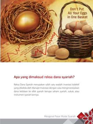 Mengenal Pasar Modal Syariah 47
Apa yang dimaksud reksa dana syariah?
Reksa Dana Syariah merupakan salah satu wadah investasi kolektif
yang dikelola oleh Manajer Investasi dengan cara menginvestasikan
dana kelolaan ke efek syariah berupa saham syariah, sukuk, atau
instrumen syariah lainnya.
 