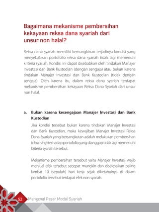 Mengenal Pasar Modal Syariah52
Bagaimana mekanisme pembersihan
kekayaan reksa dana syariah dari
unsur non halal?
Reksa dana syariah memiliki kemungkinan terjadinya kondisi yang
menyebabkan portofolio reksa dana syariah tidak lagi memenuhi
kriteria syariah. Kondisi ini dapat disebabkan oleh tindakan Manajer
Investasi dan Bank Kustodian (dengan sengaja) atau bukan karena
tindakan Manajer Investasi dan Bank Kustodian (tidak dengan
sengaja). Oleh karena itu, dalam reksa dana syariah terdapat
mekanisme pembersihan kekayaan Reksa Dana Syariah dari unsur
non halal.
a.	 Bukan karena kesengajaan Manajer Investasi dan Bank
Kustodian
Jika kondisi tersebut bukan karena tindakan Manajer Investasi
dan Bank Kustodian, maka kewajiban Manajer Investasi Reksa
Dana Syariah yang bersangkutan adalah melakukan pembersihan
(cleansing)terhadapportofolioyangdianggaptidaklagimemenuhi
kriteria syariah tersebut.
Mekanisme pembersihan tersebut yaitu Manajer Investasi wajib
menjual efek tersebut secepat mungkin dan diselesaikan paling
lambat 10 (sepuluh) hari kerja sejak diketahuinya di dalam
portofolio tersebut terdapat efek non syariah.
 