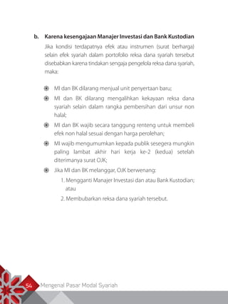 Mengenal Pasar Modal Syariah54
b.	 Karena kesengajaan Manajer Investasi dan Bank Kustodian
Jika kondisi terdapatnya efek atau instrumen (surat berharga)
selain efek syariah dalam portofolio reksa dana syariah tersebut
disebabkan karena tindakan sengaja pengelola reksa dana syariah,
maka:
	MI dan BK dilarang menjual unit penyertaan baru;
	MI dan BK dilarang mengalihkan kekayaan reksa dana
syariah selain dalam rangka pembersihan dari unsur non
halal;
	MI dan BK wajib secara tanggung renteng untuk membeli
efek non halal sesuai dengan harga perolehan;
	MI wajib mengumumkan kepada publik sesegera mungkin
paling lambat akhir hari kerja ke-2 (kedua) setelah
diterimanya surat OJK;
	Jika MI dan BK melanggar, OJK berwenang:
1. Mengganti Manajer Investasi dan atau Bank Kustodian;
atau
2. Membubarkan reksa dana syariah tersebut.
 