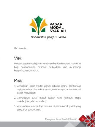 Mengenal Pasar Modal Syariah 5
Visi dan misi:
Visi:
Menjadi pasar modal syariah yang memberikan kontribusi signifikan
bagi perekonomian nasional, berkeadilan, dan melindungi
kepentingan masyarakat.
Misi:
1.	Menjadikan pasar modal syariah sebagai sarana pembiayaan
bagi pemerintah dan sektor swasta, serta sebagai sarana investasi
pilihan masyarakat;
2.	Mewujudkan pasar modal syariah yang tumbuh, stabil,
berkelanjutan, dan akuntabel;
3.	Mewujudkan sumber daya manusia di pasar modal syariah yang
berkualitas dan amanah.
5
 
