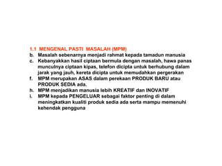 1.1  MENGENAL PASTI  MASALAH (MPM) Masalah sebenarnya menjadi rahmat kepada tamadun manusia Kebanyakkan hasil ciptaan bermula dengan masalah, hawa panas munculnya ciptaan kipas, telefon dicipta untuk berhubung dalam  jarak yang jauh, kereta dicipta untuk memudahkan pergerakan MPM merupakan ASAS dalam perekaan PRODUK BARU atau  PRODUK SEDIA ada. MPM menjadikan manusia lebih KREATIF dan INOVATIF MPM kepada PENGELUAR sebagai faktor penting di dalam  meningkatkan kualiti produk sedia ada serta mampu memenuhi  kehendak pengguna 