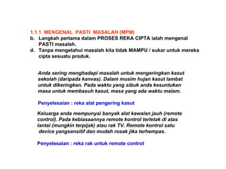 1.1.1  MENGENAL  PASTI  MASALAH (MPM) Langkah pertama dalam PROSES REKA CIPTA ialah mengenal PASTI masalah.  Tanpa mengetahui masalah kita tidak MAMPU / sukar untuk mereka  cipta sesuatu produk.  Anda sering menghadapi masalah untuk mengeringkan kasut sekolah (daripada kanvas). Dalam musim hujan kasut lambat untuk dikeringkan. Pada waktu yang sibuk anda kesuntukan  masa untuk membasuh kasut, masa yang ada waktu malam. Penyelesaian : reka alat pengering kasut Keluarga anda mempunyai banyak alat kawalan jauh (remote control). Pada kebiasaannya remote kontrol terletak di atas  lantai (mungkin terpijak) atau rak TV. Remote kontrol satu device yangsensitif dan mudah rosak jika terhempas.   Penyelesaian : reka rak untuk remote control   