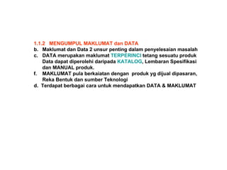1.1.2  MENGUMPUL MAKLUMAT dan DATA Maklumat dan Data 2 unsur penting dalam penyelesaian masalah DATA merupakan maklumat  TERPERINCI  tetang sesuatu produk Data dapat diperolehi daripada  KATALOG , Lembaran Spesifikasi dan MANUAL produk. MAKLUMAT pula berkaiatan dengan  produk yg dijual dipasaran, Reka Bentuk dan sumber Teknologi d.  Terdapat berbagai cara untuk mendapatkan DATA & MAKLUMAT 