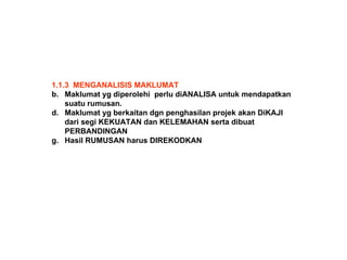 1.1.3  MENGANALISIS MAKLUMAT Maklumat yg diperolehi  perlu diANALISA untuk mendapatkan suatu rumusan. Maklumat yg berkaitan dgn penghasilan projek akan DiKAJI dari segi KEKUATAN dan KELEMAHAN serta dibuat PERBANDINGAN Hasil RUMUSAN harus DIREKODKAN 