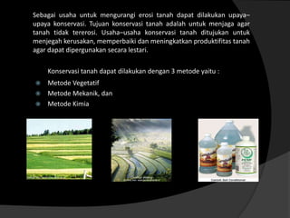 Sebagai usaha untuk mengurangi erosi tanah dapat dilakukan upaya–
upaya konservasi. Tujuan konservasi tanah adalah untuk menjaga agar
tanah tidak tererosi. Usaha–usaha konservasi tanah ditujukan untuk
menjegah kerusakan, memperbaiki dan meningkatkan produktifitas tanah
agar dapat dipergunakan secara lestari.

    Konservasi tanah dapat dilakukan dengan 3 metode yaitu :
 Metode Vegetatif
 Metode Mekanik, dan
 Metode Kimia
 