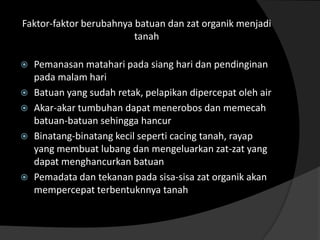 Faktor-faktor berubahnya batuan dan zat organik menjadi
                         tanah

   Pemanasan matahari pada siang hari dan pendinginan
    pada malam hari
   Batuan yang sudah retak, pelapikan dipercepat oleh air
   Akar-akar tumbuhan dapat menerobos dan memecah
    batuan-batuan sehingga hancur
   Binatang-binatang kecil seperti cacing tanah, rayap
    yang membuat lubang dan mengeluarkan zat-zat yang
    dapat menghancurkan batuan
   Pemadata dan tekanan pada sisa-sisa zat organik akan
    mempercepat terbentuknnya tanah
 