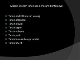 Macam-macam tanah ada 8 macam diantaranya:


 Tanah podzolik merah kuning
 Tanah organosol
 Tanah aluvial
 Tanah kapur
 Tanah vulkanis
 Tanah pasir
 Tanah humus (bunga tanah)
 Tanah laterit
 