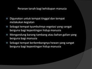 Peranan tanah bagi kehidupan manusia


   Digunakan untuk tempat tinggal dan tempat
    melakukan kegiatan
   Sebagai tempat tyumbuhnya vegetasi yang sangat
    berguna bagi kepentingan hidup manusia
   Mengandung barang tambang atau bahan galian yang
    berguna bagi manusia
   Sebagai tempat berkembangnya hewan yang sangat
    berguna bagi kepentingan hidup manusia
 