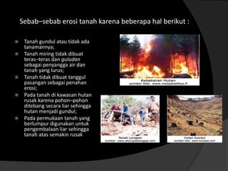 Sebab–sebab erosi tanah karena beberapa hal berikut :

    Tanah gundul atau tidak ada
     tanamannya;
    Tanah miring tidak dibuat
     teras–teras dan guludan
     sebagai penyangga air dan
     tanah yang lurus;
    Tanah tidak dibuat tanggul
     pasangan sebagai penahan
     erosi;
    Pada tanah di kawasan hutan
     rusak karena pohon–pohon
     ditebang secara liar sehingga
     hutan menjadi gundul;
    Pada permukaan tanah yang
     berlumpur digunakan untuk
     pengembalaan liar sehingga
     tanah atas semakin rusak
 