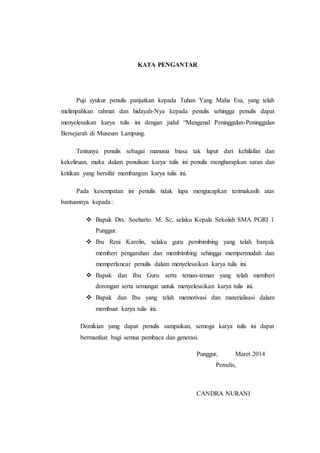 KATA PENGANTAR
Puji syukur penulis panjatkan kepada Tuhan Yang Maha Esa, yang telah
melimpahkan rahmat dan hidayah-Nya kepada penulis sehingga penulis dapat
menyelesaikan karya tulis ini dengan judul “Mengenal Peninggalan-Peninggalan
Bersejarah di Museum Lampung.
Tentunya penulis sebagai manusia biasa tak luput dari kehilafan dan
kekeliruan, maka dalam penulisan karya tulis ini penulis mengharapkan saran dan
kritikan yang bersifat membangun karya tulis ini.
Pada kesempatan ini penulis tidak lupa mengucapkan terimakasih atas
bantuannya kepada :
 Bapak Drs. Soeharto. M. Sc, selaku Kepala Sekolah SMA PGRI 1
Punggur.
 Ibu Reni Karolin, selaku guru pembimbing yang telah banyak
memberi pengarahan dan membimbing sehingga mempermudah dan
memperlancar penulis dalam menyelesaikan karya tulis ini.
 Bapak dan Ibu Guru serta teman-teman yang telah memberi
dorongan serta semangat untuk menyelesaikan karya tulis ini.
 Bapak dan Ibu yang telah memotivasi dan materialisasi dalam
membuat karya tulis ini.
Demikian yang dapat penulis sampaikan, semoga karya tulis ini dapat
bermanfaat bagi semua pembaca dan generasi.
Punggur, Maret 2014
Penulis,
CANDRA NURANI
 