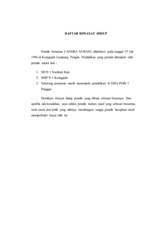 DAFTAR RIWAYAT HIDUP
Penulis bernama CANDRA NURANI, dilahirkan pada tanggal 07 Juli
1996 di Kotagajah Lampung Tengah. Pendidikan yang pernah ditempuh oleh
penulis antara lain :
1. SD N 1 Nambah Rejo
2. SMP N 1 Kotagajah
3. Sekarang penyusun masih menempuh pendidikan di SMA PGRI 1
Punggur.
Demikian riwayat hidup penulis yang dibuat sebenar-benarnya. Dan
apabila ada kesalahan, saya selaku penulis mohon maaf yang sebesar-besarnya,
serta saran dan kritik yang sifatnya membangun sangat penulis harapkan demi
memperbaiki karya tulis ini.
 