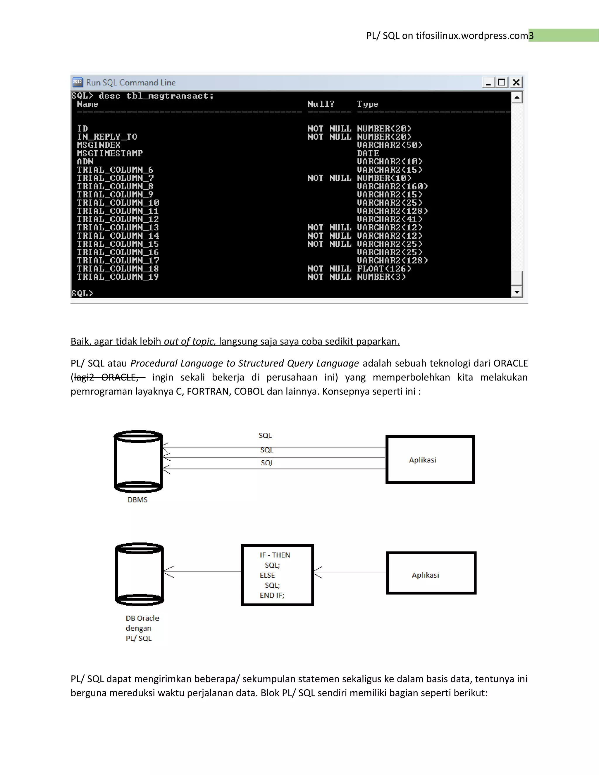 3PL/ SQL on tifosilinux.wordpress.com
Baik, agar tidak lebih out of topic, langsung saja saya coba sedikit paparkan.
PL/ SQL atau Procedural Language to Structured Query Language adalah sebuah teknologi dari ORACLE
(lagi2 ORACLE, ingin sekali bekerja di perusahaan ini) yang memperbolehkan kita melakukan
pemrograman layaknya C, FORTRAN, COBOL dan lainnya. Konsepnya seperti ini :
PL/ SQL dapat mengirimkan beberapa/ sekumpulan statemen sekaligus ke dalam basis data, tentunya ini
berguna mereduksi waktu perjalanan data. Blok PL/ SQL sendiri memiliki bagian seperti berikut:
 