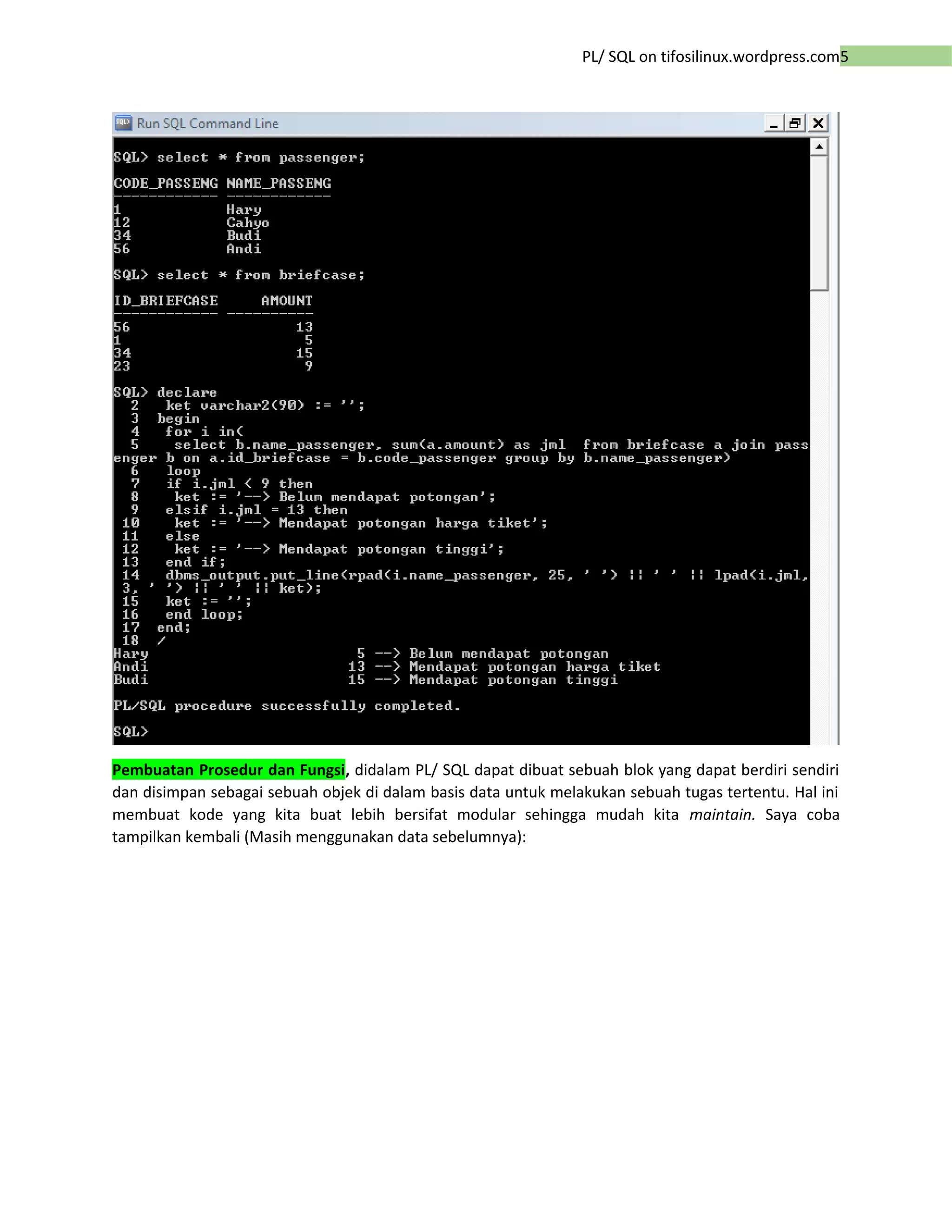 5PL/ SQL on tifosilinux.wordpress.com
Pembuatan Prosedur dan Fungsi, didalam PL/ SQL dapat dibuat sebuah blok yang dapat berdiri sendiri
dan disimpan sebagai sebuah objek di dalam basis data untuk melakukan sebuah tugas tertentu. Hal ini
membuat kode yang kita buat lebih bersifat modular sehingga mudah kita maintain. Saya coba
tampilkan kembali (Masih menggunakan data sebelumnya):
 