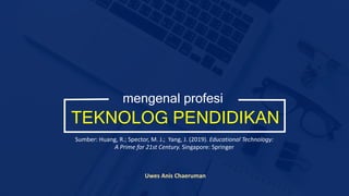 TEKNOLOG PENDIDIKAN
mengenal profesi
Uwes Anis Chaeruman
Sumber: Huang, R.; Spector, M. J.; Yang, J. (2019). Educational Technology:
A Prime for 21st Century. Singapore: Springer
 