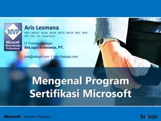 Aris Lesmana
MCP. MCDST. MCAS. MCSA. MCTS. MCITP. MCT. MVP.
CEP. CEH. CEI. CompTIA A+

IT Training Manager
BeLogix Indonesia, PT.

aris@belogix.com | http://belogix.com




   Mengenal Program
   Sertifikasi Microsoft
 