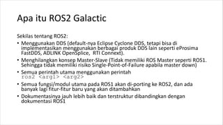 Apa itu ROS2 Galactic
Sekilas tentang ROS2:
• Menggunakan DDS (default-nya Eclipse Cyclone DDS, tetapi bisa di
implementas...