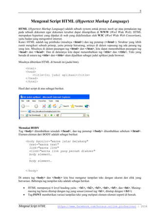 Mengenal Script HTML https://www.facebook.com/kursus.online.profesional | 2016
5
Mengenal Script HTML (Hypertext Markup Language)
HTML (Hypertext Markup Language) adalah sebuah system untuk proses mark up atau pemakaian tag
pada sebuah dokumen agar dokumen tersebut dapat ditampilkan di WWW (Worl Wide Web). HTML
merupakan hypertext yang dipakai di web yang didefinisikan oleh W3C (Worl Wide Web Consortium),
yaitu badan yang mengontrol internet.
Kunci HTML adalah tag pembuka (misalnya <html>) dan tag penutup (</html>). Struktur yang lebih
rumit mengikuti sebuah prinsip, yaitu prinsip bersarang, artinya di dalam sepasang tag ada pasang tag
yang lain. Misalnya di dalam pasangan tag <html> dan </htm>, kita dapat menambahkan pasangan tag
<head> dan </head>. Dan di dalamnya kita dapat menambahkan tag <title> dan </title>. Teks yang
berada di antara tag <title> dan </title> akan dijadikan sebagai judul aplikasi pada browser.
Misalnya diberikan HTML di bawah ini (judul.htm).
<html>
<head>
<title>Ini judul aplikasi</title>
</head>
</html>
Hasil dari script di atas sebagai berikut.
Memakai BODY
Tag <body> ditambahkan sesudah </head>, dan tag penutup </body> ditambahkan sebelum </html>.
Elemen-elemen dari BODY adalah sebagai berikut:
<body bgcolor="warna latar belakang"
text="warna text"
link="warna link"
vlink="warna link yang pernah diakses"
body element…
…
body element…
</body>
Di antara tag <body> dan </body> kita bisa mengatur tampilan teks dengan ukuran dan efek yang
bervariasi. Beberapa tag tampilan teks adalah sebagai berikut.
 HTML mempunyai 6 level heading yaitu : <h1>, <h2>, <h3>, <h4>, <h5>, dan <h6>. Masing-
masing tag harus ditutup dengan tag yang sesuai (missal tag <h1>, ditutup dengan </h1>).
 Tag FONT memberikan variasi tampilan teks yang meliputi elemen-elemen seperti di bawah.
 