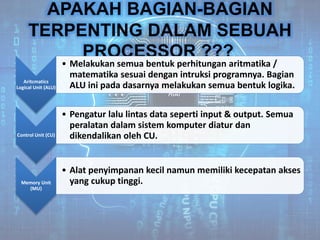 APAKAH BAGIAN-BAGIAN
TERPENTING DALAM SEBUAH
PROCESSOR ???
Aritcmatics
Logical Unit (ALU)
• Melakukan semua bentuk perhitungan aritmatika /
matematika sesuai dengan intruksi programnya. Bagian
ALU ini pada dasarnya melakukan semua bentuk logika.
Control Unit (CU)
• Pengatur lalu lintas data seperti input & output. Semua
peralatan dalam sistem komputer diatur dan
dikendalikan oleh CU.
Memory Unit
(MU)
• Alat penyimpanan kecil namun memiliki kecepatan akses
yang cukup tinggi.
 