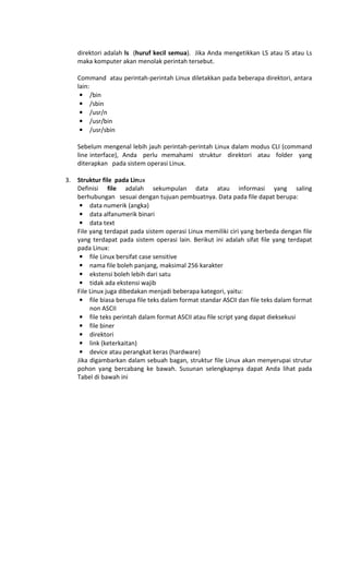 direktori adalah ls (huruf kecil semua). Jika Anda mengetikkan LS atau lS atau Ls
maka komputer akan menolak perintah tersebut.
Command atau perintah-perintah Linux diletakkan pada beberapa direktori, antara
lain:
• /bin
• /sbin
• /usr/n
• /usr/bin
• /usr/sbin
Sebelum mengenal lebih jauh perintah-perintah Linux dalam modus CLI (command
line interface), Anda perlu memahami struktur direktori atau folder yang
diterapkan pada sistem operasi Linux.
3. Struktur file pada Linux
Definisi file adalah sekumpulan data atau informasi yang saling
berhubungan sesuai dengan tujuan pembuatnya. Data pada file dapat berupa:
• data numerik (angka)
• data alfanumerik binari
• data text
File yang terdapat pada sistem operasi Linux memiliki ciri yang berbeda dengan file
yang terdapat pada sistem operasi lain. Berikut ini adalah sifat file yang terdapat
pada Linux:
• file Linux bersifat case sensitive
• nama file boleh panjang, maksimal 256 karakter
• ekstensi boleh lebih dari satu
• tidak ada ekstensi wajib
File Linux juga dibedakan menjadi beberapa kategori, yaitu:
• file biasa berupa file teks dalam format standar ASCII dan file teks dalam format
non ASCII
• file teks perintah dalam format ASCII atau file script yang dapat dieksekusi
• file biner
• direktori
• link (keterkaitan)
• device atau perangkat keras (hardware)
Jika digambarkan dalam sebuah bagan, struktur file Linux akan menyerupai strutur
pohon yang bercabang ke bawah. Susunan selengkapnya dapat Anda lihat pada
Tabel di bawah ini
 