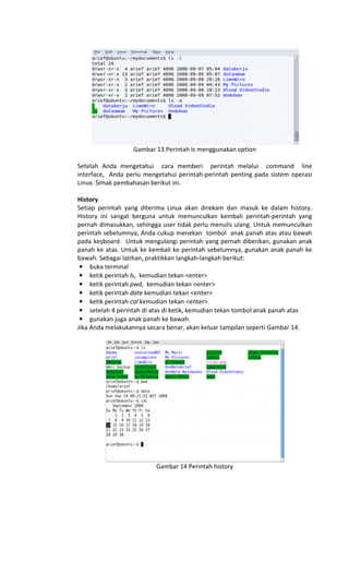 Gambar 13 Perintah ls menggunakan option
Setelah Anda mengetahui cara memberi perintah melalui command line
interface, Anda perlu mengetahui perintah-perintah penting pada sistem operasi
Linux. Simak pembahasan berikut ini.
History
Setiap perintah yang diterima Linux akan direkam dan masuk ke dalam history.
History ini sangat berguna untuk memunculkan kembali perintah-perintah yang
pernah dimasukkan, sehingga user tidak perlu menulis ulang. Untuk memunculkan
perintah sebelumnya, Anda cukup menekan tombol anak panah atas atau bawah
pada keyboard. Untuk mengulangi perintah yang pernah diberikan, gunakan anak
panah ke atas. Untuk ke kembali ke perintah sebelumnya, gunakan anak panah ke
bawah. Sebagai latihan, praktikkan langkah-langkah berikut:
• buka terminal
• ketik perintah ls, kemudian tekan <enter>
• ketik perintah pwd, kemudian tekan <enter>
• ketik perintah date kemudian tekan <enter>
• ketik perintah cal kemudian tekan <enter>
• setelah 4 perintah di atas di ketik, kemudian tekan tombol anak panah atas
• gunakan juga anak panah ke bawah.
Jika Anda melakukannya secara benar, akan keluar tampilan seperti Gambar 14.
Gambar 14 Perintah history
 