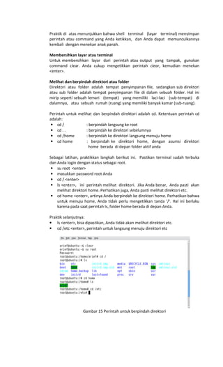 Praktik di atas menunjukkan bahwa shell terminal (layar terminal) menyimpan
perintah atau command yang Anda ketikkan, dan Anda dapat memunculkannya
kembali dengan menekan anak panah.
Membersihkan layar atau terminal
Untuk membersihkan layar dari perintah atau output yang tampak, gunakan
command clear. Anda cukup mengetikkan perintah clear, kemudian menekan
<enter>.
Melihat dan berpindah direktori atau folder
Direktori atau folder adalah tempat penyimpanan file, sedangkan sub direktori
atau sub folder adalah tempat penyimpanan file di dalam sebuah folder. Hal ini
mirip seperti sebuah lemari (tempat) yang memiliki laci-laci (sub-tempat) di
dalamnya, atau sebuah rumah (ruang) yang memiliki banyak kamar (sub-ruang).
Perintah untuk melihat dan berpindah direktori adalah cd. Ketentuan perintah cd
adalah:
• cd / : berpindah langsung ke root
• cd . . : berpindah ke direktori sebelumnya
• cd /home : berpindah ke direktori langsung menuju home
• cd home : berpindah ke direktori home, dengan asumsi direktori
home berada di depan folder aktif anda
Sebagai latihan, praktikkan langkah berikut ini. Pastikan terminal sudah terbuka
dan Anda login dengan status sebagai root.
• su root <enter>
• masukkan password root Anda
• cd / <enter>
• ls <enter>, ini perintah melihat direktori. Jika Anda benar, Anda pasti akan
melihat direktori home. Perhatikan juga, Anda pasti melihat direktori etc.
• cd home <enter>, artinya Anda berpindah ke direktori home. Perhatikan bahwa
untuk menuju home, Anda tidak perlu mengetikkan tanda '/'. Hal ini berlaku
karena pada saat perintah ls, folder home berada di depan Anda.
Praktik selanjutnya:
• ls <enter>, bisa dipastikan, Anda tidak akan melihat direktori etc.
• cd /etc <enter>, perintah untuk langsung menuju direktori etc
Gambar 15 Perintah untuk berpindah direktori
 