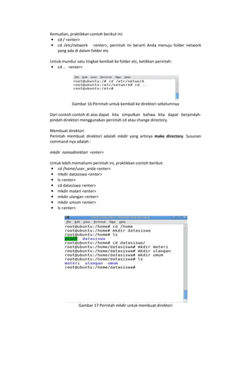 Kemudian, praktikkan contoh berikut ini:
• cd / <enter>
• cd /etc/network <enter>, perintah ini berarti Anda menuju folder network
yang ada di dalam folder etc
Untuk mundur satu tingkat kembali ke folder etc, ketikkan perintah:
• cd .. <enter>
Gambar 16 Perintah untuk kembali ke direktori sebelumnya
Dari contoh-contoh di atas dapat kita simpulkan bahwa kita dapat berpindah-
pindah direktori menggunakan perintah cd atau change directory.
Membuat direktori
Perintah membuat direktori adalah mkdir yang artinya make directory. Susunan
command-nya adalah :
mkdir namadirektori <enter>
Untuk lebih memahami perintah ini, praktikkan contoh berikut:
• cd /home/user_anda <enter>
• mkdir datasiswa <enter>
• ls <enter>
• cd datasiswa <enter>
• mkdir materi <enter>
• mkdir ulangan <enter>
• mkdir umum <enter>
• ls <enter>
Gambar 17 Perintah mkdir untuk membuat direktori
 