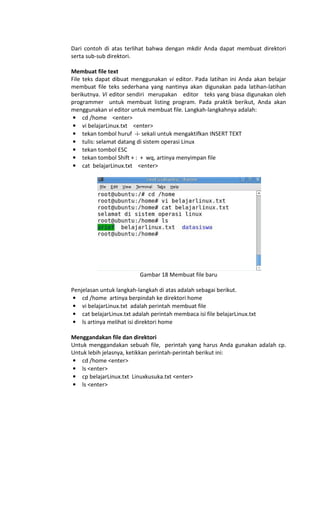 Dari contoh di atas terlihat bahwa dengan mkdir Anda dapat membuat direktori
serta sub-sub direktori.
Membuat file text
File teks dapat dibuat menggunakan vi editor. Pada latihan ini Anda akan belajar
membuat file teks sederhana yang nantinya akan digunakan pada latihan-latihan
berikutnya. Vi editor sendiri merupakan editor teks yang biasa digunakan oleh
programmer untuk membuat listing program. Pada praktik berikut, Anda akan
menggunakan vi editor untuk membuat file. Langkah-langkahnya adalah:
• cd /home <enter>
• vi belajarLinux.txt <enter>
• tekan tombol huruf -i- sekali untuk mengaktifkan INSERT TEXT
• tulis: selamat datang di sistem operasi Linux
• tekan tombol ESC
• tekan tombol Shift + : + wq, artinya menyimpan file
• cat belajarLinux.txt <enter>
Gambar 18 Membuat file baru
Penjelasan untuk langkah-langkah di atas adalah sebagai berikut.
• cd /home artinya berpindah ke direktori home
• vi belajarLinux.txt adalah perintah membuat file
• cat belajarLinux.txt adalah perintah membaca isi file belajarLinux.txt
• ls artinya melihat isi direktori home
Menggandakan file dan direktori
Untuk menggandakan sebuah file, perintah yang harus Anda gunakan adalah cp.
Untuk lebih jelasnya, ketikkan perintah-perintah berikut ini:
• cd /home <enter>
• ls <enter>
• cp belajarLinux.txt Linuxkusuka.txt <enter>
• ls <enter>
 