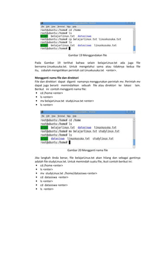 Gambar 19 Menggandakan file
Pada Gambar 19 terlihat bahwa selain belajarLinux.txt ada juga file
bernama Linuxkusuka.txt. Untuk mengetahui sama atau tidaknya kedua file
itu, cobalah mengetikkan perintah cat Linuxkusuka.txt <enter>.
Mengganti nama file dan direktori
File dan direktori dapat diganti namanya menggunakan perintah mv. Perintah mv
dapat juga berarti memindahkan sebuah file atau direktori ke lokasi lain.
Berikut ini contoh mengganti nama file:
• cd /home <enter>
• ls <enter>
• mv belajarLinux.txt studyLinux.txt <enter>
• ls <enter>
Gambar 20 Mengganti nama file
Jika langkah Anda benar, file belajarLinux.txt akan hilang dan sebagai gantinya
adalah file studyLinux.txt. Untuk memindah suatu file, ikuti contoh berikut ini:
• cd /home <enter>
• ls <enter>
• mv studyLinux.txt /home/datasiswa <enter>
• cd datasiswa <enter>
• ls <enter>
• cd datasiswa <enter>
• ls <enter>
 