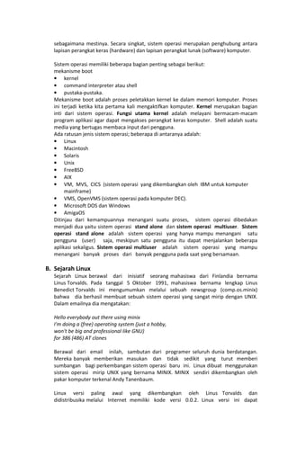 sebagaimana mestinya. Secara singkat, sistem operasi merupakan penghubung antara
lapisan perangkat keras (hardware) dan lapisan perangkat lunak (software) komputer.
Sistem operasi memiliki beberapa bagian penting sebagai berikut:
mekanisme boot
• kernel
• command interpreter atau shell
• pustaka-pustaka.
Mekanisme boot adalah proses peletakkan kernel ke dalam memori komputer. Proses
ini terjadi ketika kita pertama kali mengaktifkan komputer. Kernel merupakan bagian
inti dari sistem operasi. Fungsi utama kernel adalah melayani bermacam-macam
program aplikasi agar dapat mengakses perangkat keras komputer. Shell adalah suatu
media yang bertugas membaca input dari pengguna.
Ada ratusan jenis sistem operasi; beberapa di antaranya adalah:
• Linux
• Macintosh
• Solaris
• Unix
• FreeBSD
• AIX
• VM, MVS, CICS (sistem operasi yang dikembangkan oleh IBM untuk komputer
mainframe)
• VMS, OpenVMS (sistem operasi pada komputer DEC).
• Microsoft DOS dan Windows
• AmigaOS
Ditinjau dari kemampuannya menangani suatu proses, sistem operasi dibedakan
menjadi dua yaitu sistem operasi stand alone dan sistem operasi multiuser. Sistem
operasi stand alone adalah sistem operasi yang hanya mampu menangani satu
pengguna (user) saja, meskipun satu pengguna itu dapat menjalankan beberapa
aplikasi sekaligus. Sistem operasi multiuser adalah sistem operasi yang mampu
menangani banyak proses dari banyak pengguna pada saat yang bersamaan.
B. Sejarah Linux
Sejarah Linux berawal dari inisiatif seorang mahasiswa dari Finlandia bernama
Linus Torvalds. Pada tanggal 5 Oktober 1991, mahasiswa bernama lengkap Linus
Benedict Torvalds ini mengumumkan melalui sebuah newsgroup (comp.os.minix)
bahwa dia berhasil membuat sebuah sistem operasi yang sangat mirip dengan UNIX.
Dalam emailnya dia mengatakan:
Hello everybody out there using minix
I'm doing a (free) operating system (just a hobby,
won't be big and professional like GNU)
for 386 (486) AT clones
Berawal dari email inilah, sambutan dari programer seluruh dunia berdatangan.
Mereka banyak memberikan masukan dan tidak sedikit yang turut memberi
sumbangan bagi perkembangan sistem operasi baru ini. Linux dibuat menggunakan
sistem operasi mirip UNIX yang bernama MINIX. MINIX sendiri dikembangkan oleh
pakar komputer terkenal Andy Tanenbaum.
Linux versi paling awal yang dikembangkan oleh Linus Torvalds dan
didistribusika melalui Internet memiliki kode versi 0.0.2. Linux versi ini dapat
 