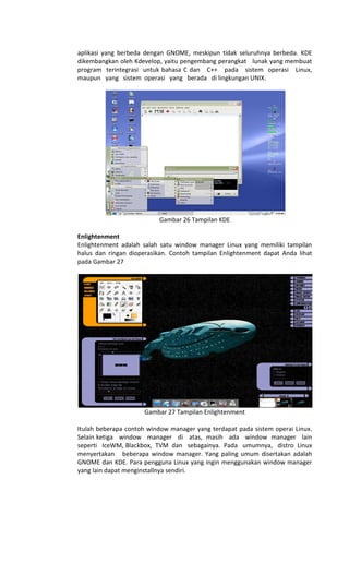 aplikasi yang berbeda dengan GNOME, meskipun tidak seluruhnya berbeda. KDE
dikembangkan oleh Kdevelop, yaitu pengembang perangkat lunak yang membuat
program terintegrasi untuk bahasa C dan C++ pada sistem operasi Linux,
maupun yang sistem operasi yang berada di lingkungan UNIX.
Gambar 26 Tampilan KDE
Enlightenment
Enlightenment adalah salah satu window manager Linux yang memiliki tampilan
halus dan ringan dioperasikan. Contoh tampilan Enlightenment dapat Anda lihat
pada Gambar 27
Gambar 27 Tampilan Enlightenment
Itulah beberapa contoh window manager yang terdapat pada sistem operai Linux.
Selain ketiga window manager di atas, masih ada window manager lain
seperti IceWM, Blackbox, TVM dan sebagainya. Pada umumnya, distro Linux
menyertakan beberapa window manager. Yang paling umum disertakan adalah
GNOME dan KDE. Para pengguna Linux yang ingin menggunakan window manager
yang lain dapat menginstallnya sendiri.
 