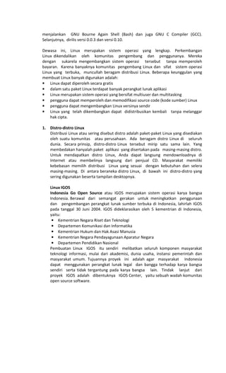 menjalankan GNU Bourne Again Shell (Bash) dan juga GNU C Compiler (GCC).
Selanjutnya, dirilis versi 0.0.3 dan versi 0.10.
Dewasa ini, Linux merupakan sistem operasi yang lengkap. Perkembangan
Linux dikendalikan oleh komunitas pengembang dan penggunanya. Mereka
dengan sukarela mengembangkan sistem operasi tersebut tanpa memperoleh
bayaran. Karena banyaknya komunitas pengembang Linux dan sifat sistem operasi
Linux yang terbuka, muncullah beragam distribusi Linux. Beberapa keunggulan yang
membuat Linux banyak digunakan adalah:
• Linux dapat diperoleh secara gratis
• dalam satu paket Linux terdapat banyak perangkat lunak aplikasi
• Linux merupakan sistem operasi yang bersifat multiuser dan multitasking
• pengguna dapat memperoleh dan memodifikasi source code (kode sumber) Linux
• pengguna dapat mengembangkan Linux versinya sendir
• Linux yang telah dikembangkan dapat didistribusikan kembali tanpa melanggar
hak cipta.
1. Distro-distro Linux
Distribusi Linux atau sering disebut distro adalah paket-paket Linux yang disediakan
oleh suatu komunitas atau perusahaan. Ada beragam distro Linux di seluruh
dunia. Secara prinsip, distro-distro Linux tersebut mirip satu sama lain. Yang
membedakan hanyalah paket aplikasi yang disertakan pada masing-masing distro.
Untuk mendapatkan distro Linux, Anda dapat langsung mendownloadnya di
Internet atau membelinya langsung dari penjual CD. Masyarakat memiliki
kebebasan memilih distribusi Linux yang sesuai dengan kebutuhan dan selera
masing-masing. Di antara beraneka distro Linux, di bawah ini distro-distro yang
sering digunakan beserta tampilan desktopnya.
Linux IGOS
Indonesia Go Open Source atau IGOS merupakan sistem operasi karya bangsa
Indonesia. Berawal dari semangat gerakan untuk meningkatkan penggunaan
dan pengembangan perangkat lunak sumber terbuka di Indonesia, lahirlah IGOS
pada tanggal 30 Juni 2004. IGOS dideklarasikan oleh 5 kementrian di Indonesia,
yaitu:
• Kementrian Negara Riset dan Teknologi
• Departemen Komunikasi dan Informatika
• Kementrian Hukum dan Hak Asasi Manusia
• Kementrian Negara Pendayagunaan Aparatur Negara
• Departemen Pendidikan Nasional
Pembuatan Linux IGOS itu sendiri melibatkan seluruh komponen masyarakat
teknologi informasi, mulai dari akademisi, dunia usaha, instansi pemerintah dan
masyarakat umum. Tujuannya proyek ini adalah agar masyarakat Indonesia
dapat menggunakan perangkat lunak legal dan bangga terhadap karya bangsa
sendiri serta tidak tergantung pada karya bangsa lain. Tindak lanjut dari
proyek IGOS adalah dibentuknya IGOS Center, yaitu sebuah wadah komunitas
open source software.
 
