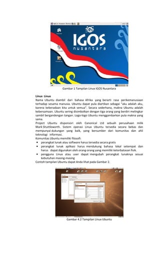 Gambar 1 Tampilan Linux IGOS Nusantara
Linux Linux
Nama Ubuntu diambil dari bahasa Afrika yang berarti rasa perikemanusiaan
terhadap sesama manusia. Ubuntu dapat pula diartikan sebagai “aku adalah aku,
karena keberadaan kita untuk semua”. Secara sederhana, makna Ubuntu adalah
kebersamaan. Ubuntu sering disimbolkan dengan tiga orang yang berdiri melingkar
sambil bergandengan tangan. Logo-logo Ubuntu menggambarkan pula makna yang
sama.
Project Ubuntu disponsori oleh Canonical Ltd sebuah perusahaan milik
Mark Shuttleworth. Sistem operasi Linux Ubuntu tersedia secara bebas dan
mempunyai dukungan yang baik, yang bersumber dari komunitas dan ahli
teknologi informasi.
Komunitas Ubuntu memiliki filosofi:
• perangkat lunak atau software harus tersedia secara gratis
• perangkat lunak aplikasi harus mendukung bahasa lokal setempat dan
harus dapat digunakan oleh orang-orang yang memiliki keterbatasan fisik.
• pengguna Linux atau user dapat mengubah perangkat lunaknya sesuai
kebutuhan masing-masing
Contoh tampilan Ubuntu dapat Anda lihat pada Gambar 2.
Gambar 4.2 Tampilan Linux Ubuntu
 