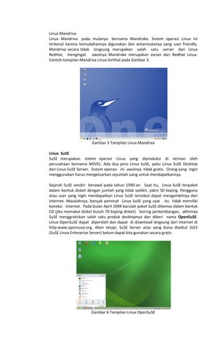 Linux Mandriva
Linux Mandriva pada mulanya bernama Mandrake. Sistem operasi Linux ini
terkenal karena kemudahannya digunakan dan antarmukanya yang user friendly.
Mandriva secara tidak langsung merupakan salah satu varian dari Linux
RedHat, mengingat awalnya Mandrake merupakan varian dari RedHat Linux.
Contoh tampilan Mandriva Linux terlihat pada Gambar 3.
Gambar 3 Tampilan Linux Mandriva
Linux SuSE
SuSE merupakan sistem operasi Linux yang diproduksi di Jerman oleh
perusahaan bernama NOVEL. Ada dua jenis Linux SuSE, yaitu Linux SuSE Desktop
dan Linux SuSE Server. Sistem operasi ini awalnya tidak gratis. Orang yang ingin
menggunakan harus mengeluarkan sejumlah uang untuk mendapatkannya.
Sejarah SuSE sendiri berawal pada tahun 1990-an. Saat itu, Linux SuSE terpaket
dalam bentuk disket dengan jumlah yang tidak sedikit, yakni 50 keping. Pengguna
atau user yang ingin mendapatkan Linux SuSE tersebut dapat mengambilnya dari
Internet. Masalahnya, banyak peminat Linux SuSE yang saat itu tidak memiliki
koneksi Internet. Pada bulan April 1994 barulah paket SuSE dikemas dalam bentuk
CD (jika memakai disket butuh 70 keping disket). Seiring perkembangan, akhirnya
SuSE menggratiskan salah satu produk desktopnya dan diberi nama OpenSuSE.
Linux OpenSuSE dapat diperoleh dan dapat di download langsung dari Internet di
http:www.opensuse.org. Akan tetapi, SuSE Server atau yang biasa disebut SLES
(SuSE Linux Enterprise Server) belum dapat kita gunakan secara gratis
Gambar 4 Tampilan Linux OpenSuSE
 