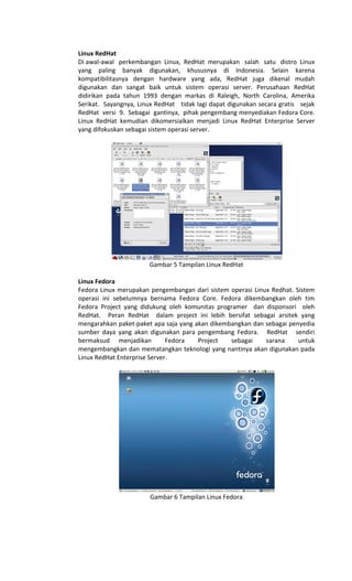 Linux RedHat
Di awal-awal perkembangan Linux, RedHat merupakan salah satu distro Linux
yang paling banyak digunakan, khususnya di Indonesia. Selain karena
kompatibilitasnya dengan hardware yang ada, RedHat juga dikenal mudah
digunakan dan sangat baik untuk sistem operasi server. Perusahaan RedHat
didirikan pada tahun 1993 dengan markas di Raleigh, North Carolina, Amerika
Serikat. Sayangnya, Linux RedHat tidak lagi dapat digunakan secara gratis sejak
RedHat versi 9. Sebagai gantinya, pihak pengembang menyediakan Fedora Core.
Linux RedHat kemudian dikomersialkan menjadi Linux RedHat Enterprise Server
yang difokuskan sebagai sistem operasi server.
Gambar 5 Tampilan Linux RedHat
Linux Fedora
Fedora Linux merupakan pengembangan dari sistem operasi Linux Redhat. Sistem
operasi ini sebelumnya bernama Fedora Core. Fedora dikembangkan oleh tim
Fedora Project yang didukung oleh komunitas programer dan disponsori oleh
RedHat. Peran RedHat dalam project ini lebih bersifat sebagai arsitek yang
mengarahkan paket-paket apa saja yang akan dikembangkan dan sebagai penyedia
sumber daya yang akan digunakan para pengembang Fedora. RedHat sendiri
bermaksud menjadikan Fedora Project sebagai sarana untuk
mengembangkan dan mematangkan teknologi yang nantinya akan digunakan pada
Linux RedHat Enterprise Server.
Gambar 6 Tampilan Linux Fedora
 