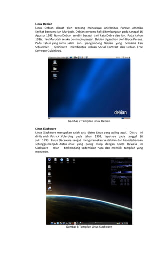 Linux Debian
Linux Debian dibuat oleh seorang mahasiswa universitas Purdue, Amerika
Serikat bernama Ian Murdoch. Debian pertama kali dikembangkan pada tanggal 16
Agustus 1993. Nama Debian sendiri berasal dari kata Debra dan Ian. Pada tahun
1996, Ian Murdoch selaku pemimpin project Debian digantikan oleh Bruce Perens.
Pada tahun yang sama, salah satu pengembang Debian yang bernama Ean
Schuessler berinisiatif membentuk Debian Social Contract dan Debian Free
Software Guidelines.
Gambar 7 Tampilan Linux Debian
Linux Slackware
Linux Slackware merupakan salah satu distro Linux yang paling awal. Distro ini
dirilis oleh Patrick Volerding pada tahun 1993, tepatnya pada tanggal 16
Juli 1993. Linux Slackware sangat mengutamakan kestabilan dan kesederhanaan
sehingga menjadi distro Linux yang paling mirip dengan UNIX. Dewasa ini
Slackware telah berkembang sedemikian rupa dan memiliki tampilan yang
menawan.
Gambar 8 Tampilan Linux Slackware
 