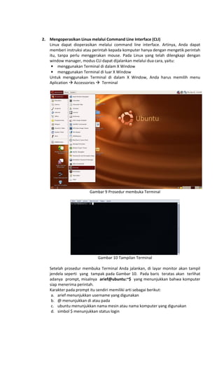 2. Mengoperasikan Linux melalui Command Line Interface (CLI)
Linux dapat dioperasikan melalui command line interface. Artinya, Anda dapat
memberi instruksi atau perintah kepada komputer hanya dengan mengetik perintah
itu, tanpa perlu menggerakan mouse. Pada Linux yang telah dilengkapi dengan
window manager, modus CLI dapat dijalankan melalui dua cara, yaitu:
• menggunakan Terminal di dalam X Window
• menggunakan Terminal di luar X Window
Untuk menggunakan Terminal di dalam X Window, Anda harus memilih menu
Aplication Accessories Terminal
Gambar 9 Prosedur membuka Terminal
Gambar 10 Tampilan Terminal
Setelah prosedur membuka Terminal Anda jalankan, di layar monitor akan tampil
jendela seperti yang tampak pada Gambar 10. Pada baris teratas akan terlihat
adanya prompt, misalnya arief@ubuntu:~$ yang menunjukkan bahwa komputer
siap menerima perintah.
Karakter pada prompt itu sendiri memiliki arti sebagai berikut:
a. arief menunjukkan username yang digunakan
b. @ menunjukkan di atau pada
c. ubuntu menunjukkan nama mesin atau nama komputer yang digunakan
d. simbol $ menunjukkan status login
 