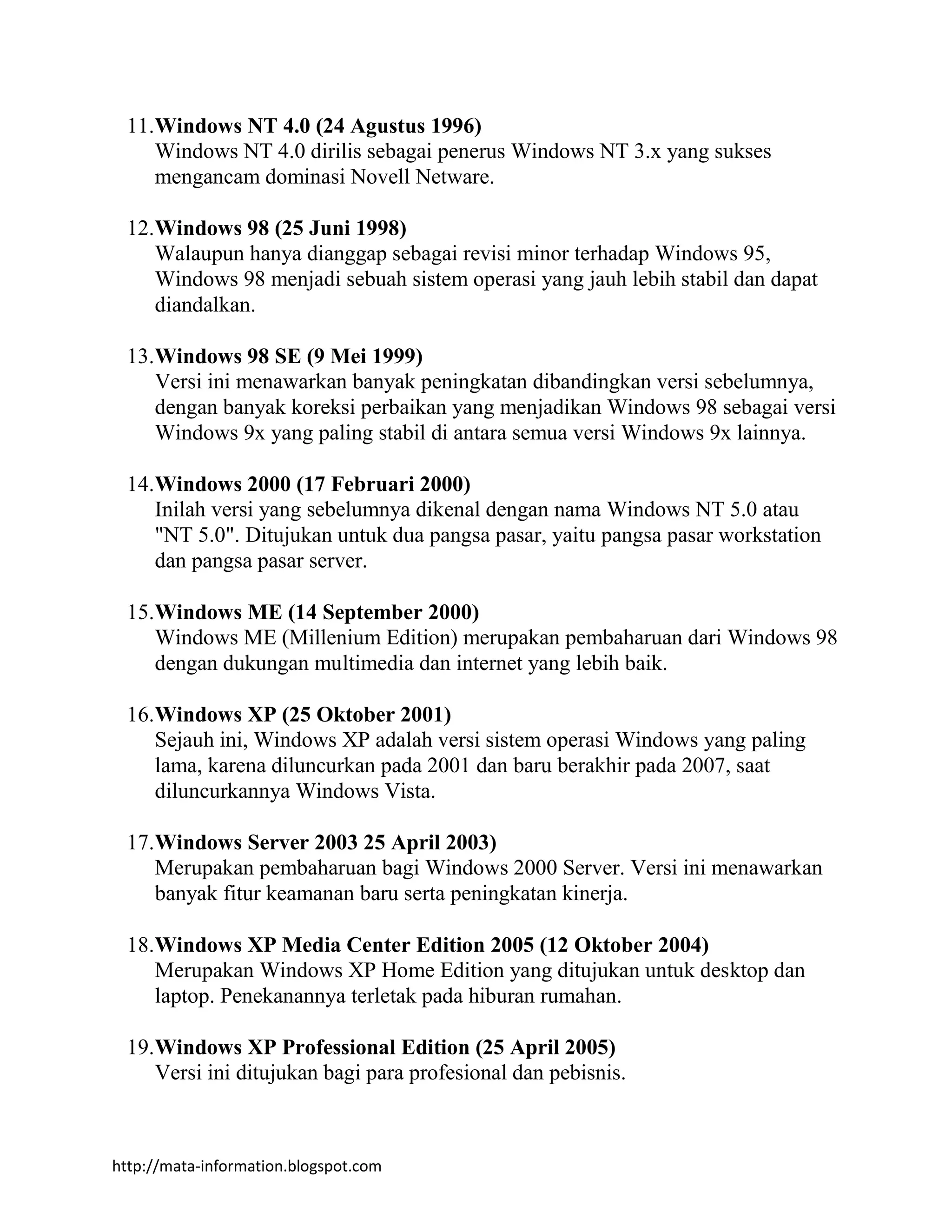 http://mata-information.blogspot.com
11.Windows NT 4.0 (24 Agustus 1996)
Windows NT 4.0 dirilis sebagai penerus Windows NT 3.x yang sukses
mengancam dominasi Novell Netware.
12.Windows 98 (25 Juni 1998)
Walaupun hanya dianggap sebagai revisi minor terhadap Windows 95,
Windows 98 menjadi sebuah sistem operasi yang jauh lebih stabil dan dapat
diandalkan.
13.Windows 98 SE (9 Mei 1999)
Versi ini menawarkan banyak peningkatan dibandingkan versi sebelumnya,
dengan banyak koreksi perbaikan yang menjadikan Windows 98 sebagai versi
Windows 9x yang paling stabil di antara semua versi Windows 9x lainnya.
14.Windows 2000 (17 Februari 2000)
Inilah versi yang sebelumnya dikenal dengan nama Windows NT 5.0 atau
"NT 5.0". Ditujukan untuk dua pangsa pasar, yaitu pangsa pasar workstation
dan pangsa pasar server.
15.Windows ME (14 September 2000)
Windows ME (Millenium Edition) merupakan pembaharuan dari Windows 98
dengan dukungan multimedia dan internet yang lebih baik.
16.Windows XP (25 Oktober 2001)
Sejauh ini, Windows XP adalah versi sistem operasi Windows yang paling
lama, karena diluncurkan pada 2001 dan baru berakhir pada 2007, saat
diluncurkannya Windows Vista.
17.Windows Server 2003 25 April 2003)
Merupakan pembaharuan bagi Windows 2000 Server. Versi ini menawarkan
banyak fitur keamanan baru serta peningkatan kinerja.
18.Windows XP Media Center Edition 2005 (12 Oktober 2004)
Merupakan Windows XP Home Edition yang ditujukan untuk desktop dan
laptop. Penekanannya terletak pada hiburan rumahan.
19.Windows XP Professional Edition (25 April 2005)
Versi ini ditujukan bagi para profesional dan pebisnis.
 