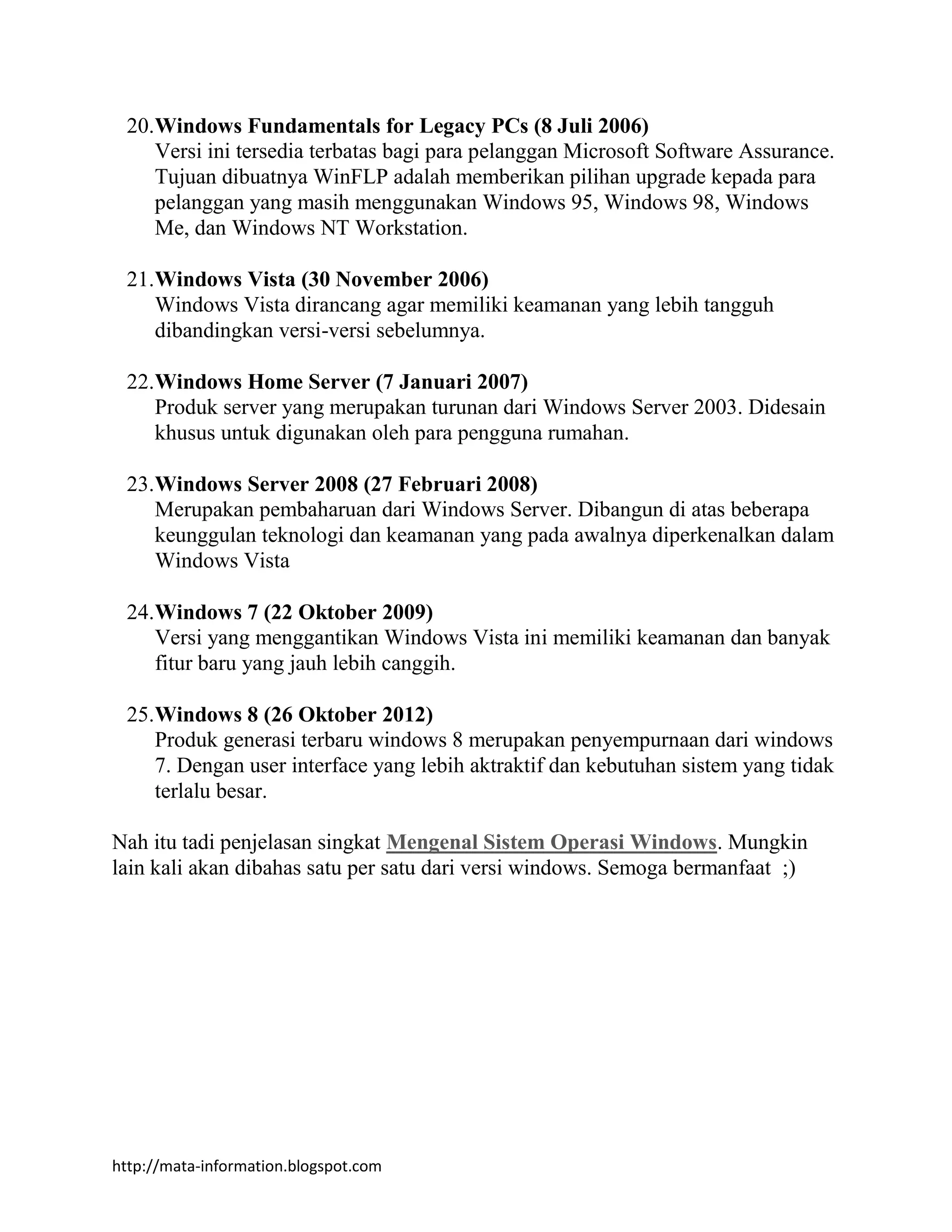 http://mata-information.blogspot.com
20.Windows Fundamentals for Legacy PCs (8 Juli 2006)
Versi ini tersedia terbatas bagi para pelanggan Microsoft Software Assurance.
Tujuan dibuatnya WinFLP adalah memberikan pilihan upgrade kepada para
pelanggan yang masih menggunakan Windows 95, Windows 98, Windows
Me, dan Windows NT Workstation.
21.Windows Vista (30 November 2006)
Windows Vista dirancang agar memiliki keamanan yang lebih tangguh
dibandingkan versi-versi sebelumnya.
22.Windows Home Server (7 Januari 2007)
Produk server yang merupakan turunan dari Windows Server 2003. Didesain
khusus untuk digunakan oleh para pengguna rumahan.
23.Windows Server 2008 (27 Februari 2008)
Merupakan pembaharuan dari Windows Server. Dibangun di atas beberapa
keunggulan teknologi dan keamanan yang pada awalnya diperkenalkan dalam
Windows Vista
24.Windows 7 (22 Oktober 2009)
Versi yang menggantikan Windows Vista ini memiliki keamanan dan banyak
fitur baru yang jauh lebih canggih.
25.Windows 8 (26 Oktober 2012)
Produk generasi terbaru windows 8 merupakan penyempurnaan dari windows
7. Dengan user interface yang lebih aktraktif dan kebutuhan sistem yang tidak
terlalu besar.
Nah itu tadi penjelasan singkat Mengenal Sistem Operasi Windows. Mungkin
lain kali akan dibahas satu per satu dari versi windows. Semoga bermanfaat ;)
 