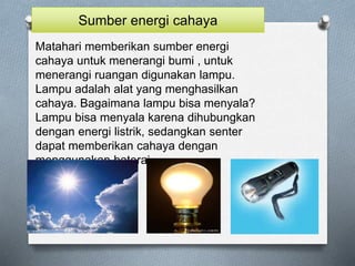Matahari memberikan sumber energi
cahaya untuk menerangi bumi , untuk
menerangi ruangan digunakan lampu.
Lampu adalah alat yang menghasilkan
cahaya. Bagaimana lampu bisa menyala?
Lampu bisa menyala karena dihubungkan
dengan energi listrik, sedangkan senter
dapat memberikan cahaya dengan
menggunakan baterai
Sumber energi cahaya
 