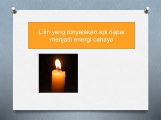 Lilin yang dinyalakan api dapat
menjadi energi cahaya
 