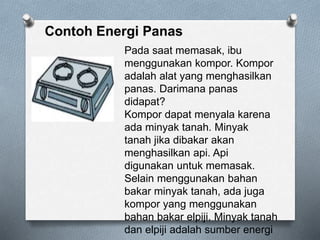 Pada saat memasak, ibu
menggunakan kompor. Kompor
adalah alat yang menghasilkan
panas. Darimana panas
didapat?
Kompor dapat menyala karena
ada minyak tanah. Minyak
tanah jika dibakar akan
menghasilkan api. Api
digunakan untuk memasak.
Selain menggunakan bahan
bakar minyak tanah, ada juga
kompor yang menggunakan
bahan bakar elpiji. Minyak tanah
dan elpiji adalah sumber energi
 