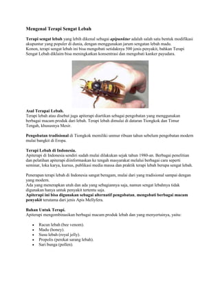 Mengenal Terapi Sengat Lebah

Terapi sengat lebah yang lebih dikenal sebagai apipunktur adalah salah satu bentuk modifikasi
akupuntur yang populer di dunia, dengan menggunakan jarum sengatan lebah madu.
Konon, terapi sengat lebah ini bisa mengobati setidaknya 500 jenis penyakit, bahkan Terapi
Sengat Lebah diklaim bisa meningkatkan konsentrasi dan mengobati kanker payudara.




Asal Terapai Lebah.
Terapi lebah atau disebut juga apiterapi diartikan sebagai pengobatan yang menggunakan
berbagai macam produk dari lebah. Terapi lebah dimulai di dataran Tiongkok dan Timur
Tengah, khususnya Mesir.

Pengobatan tradisional di Tiongkok memiliki unmur ribuan tahun sebelum pengobatan modern
mulai bangkit di Eropa.

Terapi Lebah di Indonesia.
Apiterapi di Indonesia sendiri sudah mulai dilakukan sejak tahun 1980-an. Berbagai penelitian
dan pelatihan apiterapi diinformaskan ke tengah masyarakat melalui berbagai cara seperti
seminar, loka karya, kursus, publikasi media massa dan praktik terapi lebah berupa sengat lebah.

Penerapan terapi lebah di Indonesia sangat beragam, mulai dari yang tradisional sampai dengan
yang modern.
Ada yang menerapkan utuh dan ada yang sebagiannya saja, namun sengat lebahnya tidak
digunakan hanya untuk penyakit tertentu saja.
Apiterapi ini bisa digunakan sebagai alternatif pengobatan, mengobati berbagai macam
penyakit terutama dari jenis Apis Mellyfera.

Bahan Untuk Terapi.
Apiterapi mengombinasikan berbagai macam produk lebah dan yang menyertainya, yaitu:

       Racun lebah (bee venom).
       Madu (honey).
       Susu lebah (royal jelly).
       Propolis (perekat sarang lebah).
       Sari bunga (pollen).
 