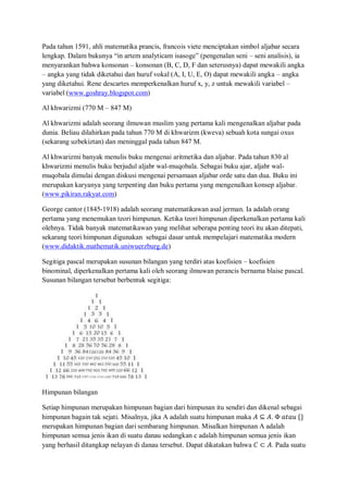 Pada tahun 1591, ahli matematika prancis, francois viete menciptakan simbol aljabar secara
lengkap. Dalam bukunya “in artem analyticam isasoge” (pengenalan seni – seni analisis), ia
menyarankan bahwa konsonan – konsonan (B, C, D, F dan seterusnya) dapat mewakili angka
– angka yang tidak diketahui dan huruf vokal (A, I, U, E, O) dapat mewakili angka – angka
yang diketahui. Rene descartes memperkenalkan huruf x, y, z untuk mewakili variabel –
variabel (www.goshray.blogspot.com)
Al khwarizmi (770 M – 847 M)
Al khwarizmi adalah seorang ilmuwan muslim yang pertama kali mengenalkan aljabar pada
dunia. Beliau dilahirkan pada tahun 770 M di khwarizm (kweva) sebuah kota sungai oxus
(sekarang uzbekiztan) dan meninggal pada tahun 847 M.
Al khwarizmi banyak menulis buku mengenai aritmetika dan aljabar. Pada tahun 830 al
khwarizmi menulis buku berjudul aljabr wal-muqobala. Sebagai buku ajar, aljabr wal-
muqobala dimulai dengan diskusi mengenai persamaan aljabar orde satu dan dua. Buku ini
merupakan karyanya yang terpenting dan buku pertama yang mengenalkan konsep aljabar.
(www.pikiran.rakyat.com)
George cantor (1845-1918) adalah seorang matematikawan asal jerman. Ia adalah orang
pertama yang menemukan teori himpunan. Ketika teori himpunan diperkenalkan pertama kali
olehnya. Tidak banyak matematikawan yang melihat seberapa penting teori itu akan ditepati,
sekarang teori himpunan digunakan sebagai dasar untuk mempelajari matematika modern
(www.didaktik.mathematik.uniwuerzburg.de)
Segitiga pascal merupakan susunan bilangan yang terdiri atas koefisien – koefisien
binominal, diperkenalkan pertama kali oleh seorang ilmuwan perancis bernama blaise pascal.
Susunan bilangan tersebut berbentuk segitiga:
Himpunan bilangan
Setiap himpunan merupakan himpunan bagian dari himpunan itu sendiri dan dikenal sebagai
himpunan bagain tak sejati. Misalnya, jika A adalah suatu himpunan maka 𝐴 ⊆ 𝐴. Φ 𝑎𝑡𝑎𝑢 {}
merupakan himpunan bagian dari sembarang himpunan. Misalkan himpunan A adalah
himpunan semua jenis ikan di suatu danau sedangkan c adalah himpunan semua jenis ikan
yang berhasil ditangkap nelayan di danau tersebut. Dapat dikatakan bahwa 𝐶 ⊂ 𝐴. Pada suatu
 