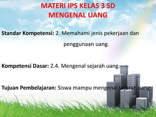 MATERI IPS KELAS 3 SD
               MENGENAL UANG

Standar Kompetensi: 2. Memahami jenis pekerjaan dan
                       penggunaan uang.


Kompetensi Dasar: 2.4. Mengenal sejarah uang.


Tujuan Pembelajaran: Siswa mampu mengenal sejarah uang.
 