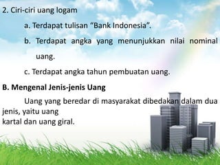 2. Ciri-ciri uang logam
      a. Terdapat tulisan “Bank Indonesia”.
      b. Terdapat angka yang menunjukkan nilai nominal
          uang.
      c. Terdapat angka tahun pembuatan uang.
B. Mengenal Jenis-jenis Uang
       Uang yang beredar di masyarakat dibedakan dalam dua
jenis, yaitu uang
kartal dan uang giral.
 